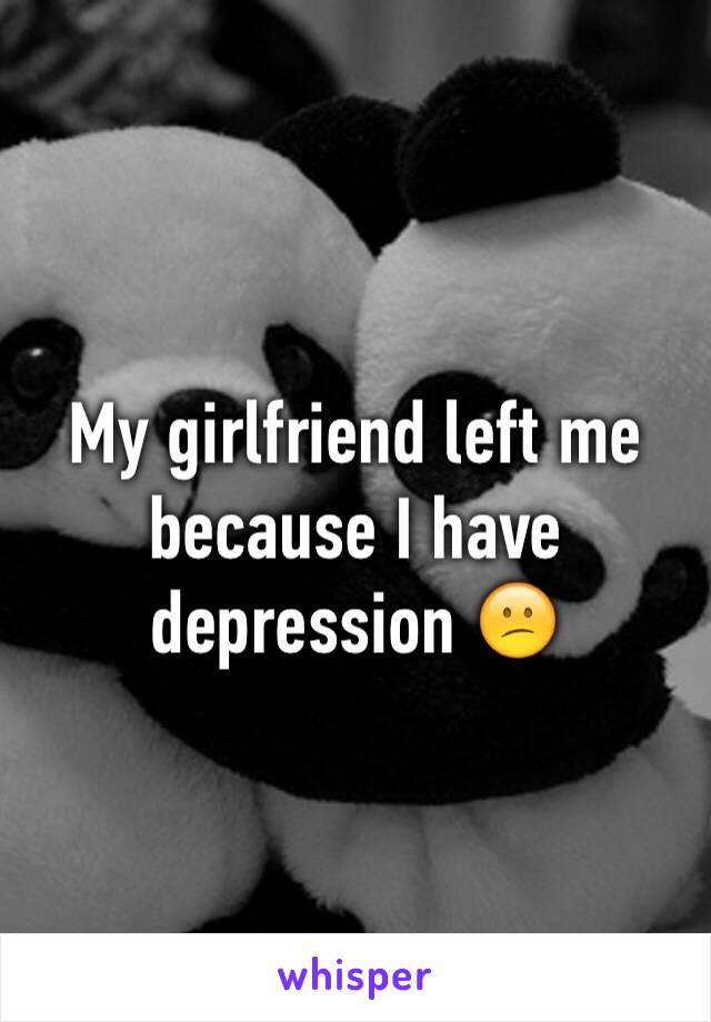 My girlfriend left me because I have depression 😕 