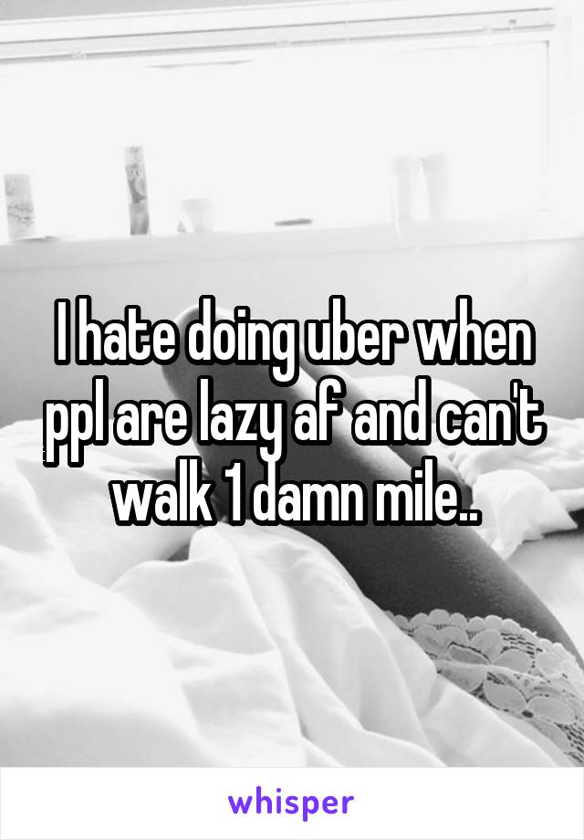 I hate doing uber when ppl are lazy af and can't walk 1 damn mile..