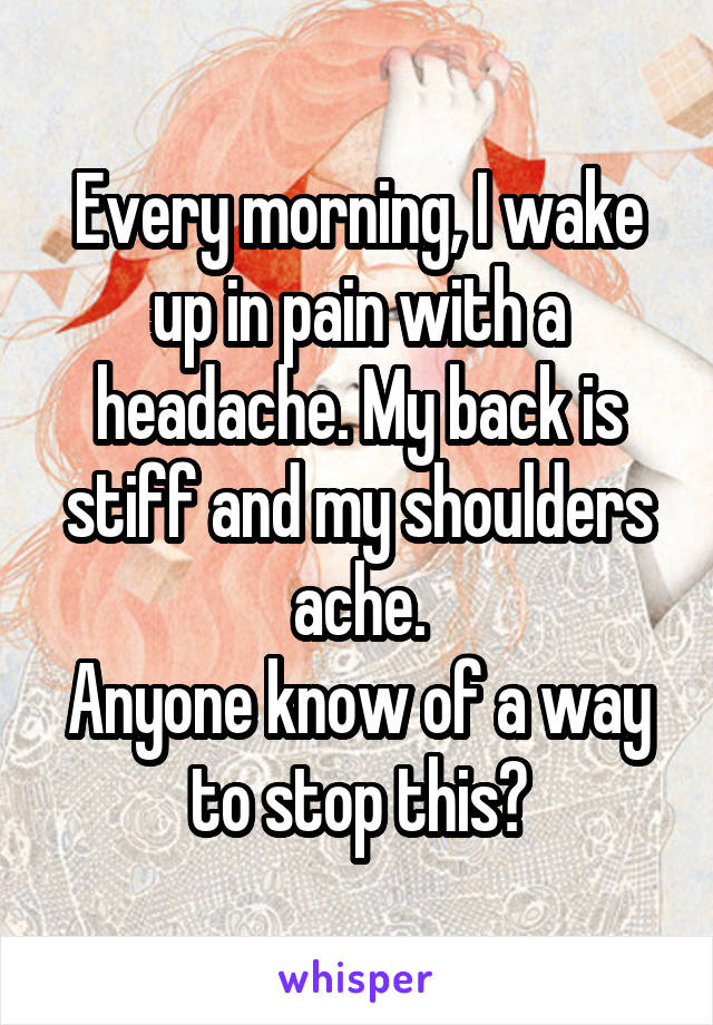 Every morning, I wake up in pain with a headache. My back is stiff and my shoulders ache.
Anyone know of a way to stop this?