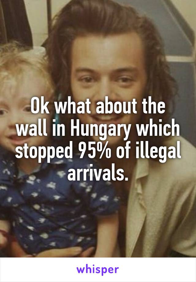 Ok what about the wall in Hungary which stopped 95% of illegal arrivals.