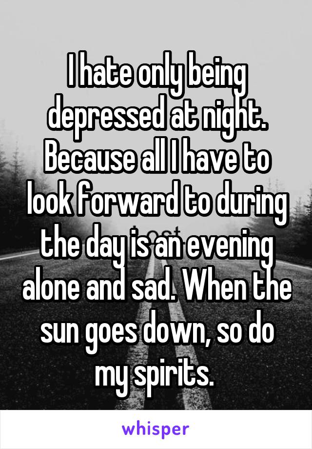 I hate only being depressed at night. Because all I have to look forward to during the day is an evening alone and sad. When the sun goes down, so do my spirits. 