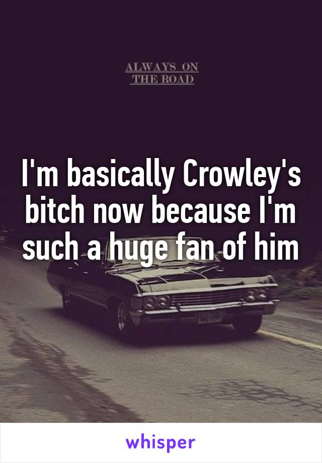 I'm basically Crowley's bitch now because I'm such a huge fan of him 