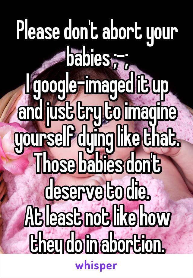 Please don't abort your babies ;-;
I google-imaged it up and just try to imagine yourself dying like that.
Those babies don't deserve to die.
At least not like how they do in abortion.