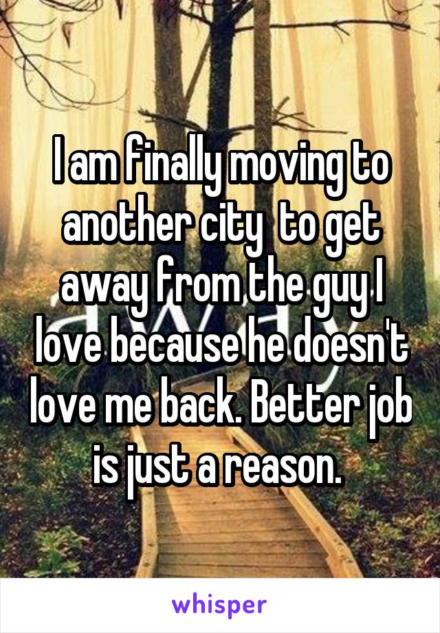 I am finally moving to another city  to get away from the guy I love because he doesn't love me back. Better job is just a reason. 