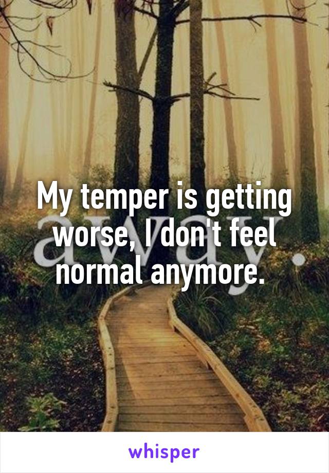 My temper is getting worse, I don't feel normal anymore. 