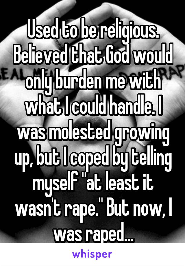 Used to be religious. Believed that God would only burden me with what I could handle. I was molested growing up, but I coped by telling myself "at least it wasn't rape." But now, I was raped...