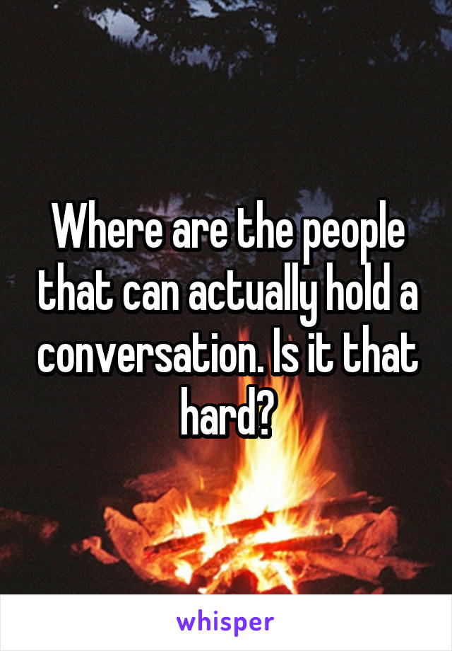 Where are the people that can actually hold a conversation. Is it that hard?