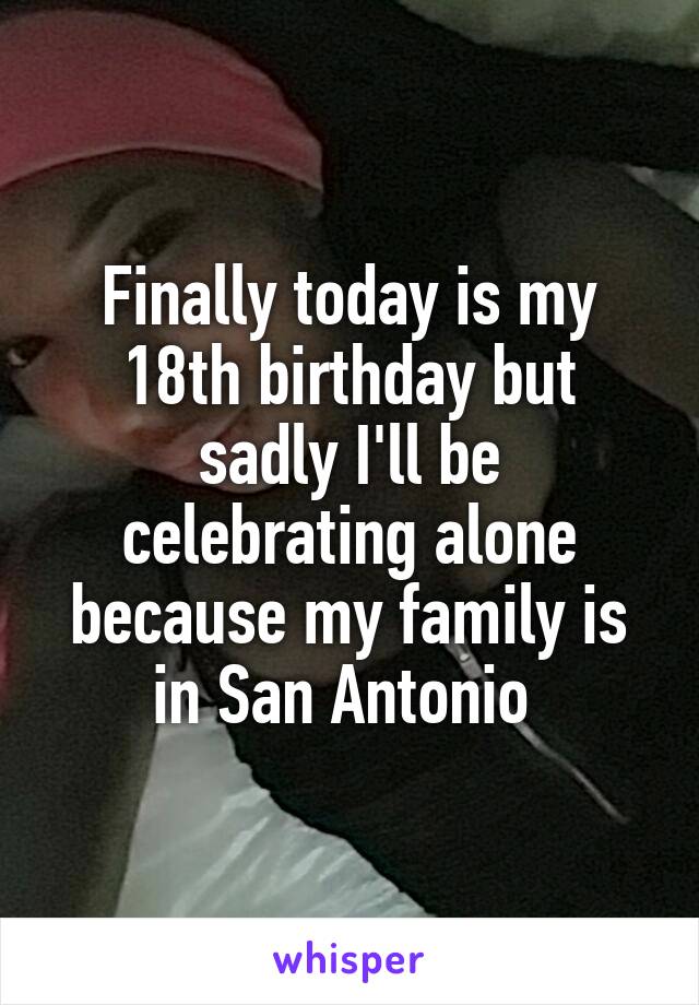 Finally today is my 18th birthday but sadly I'll be celebrating alone because my family is in San Antonio 