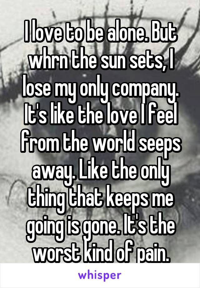 I love to be alone. But whrn the sun sets, I lose my only company. It's like the love I feel from the world seeps away. Like the only thing that keeps me going is gone. It's the worst kind of pain.