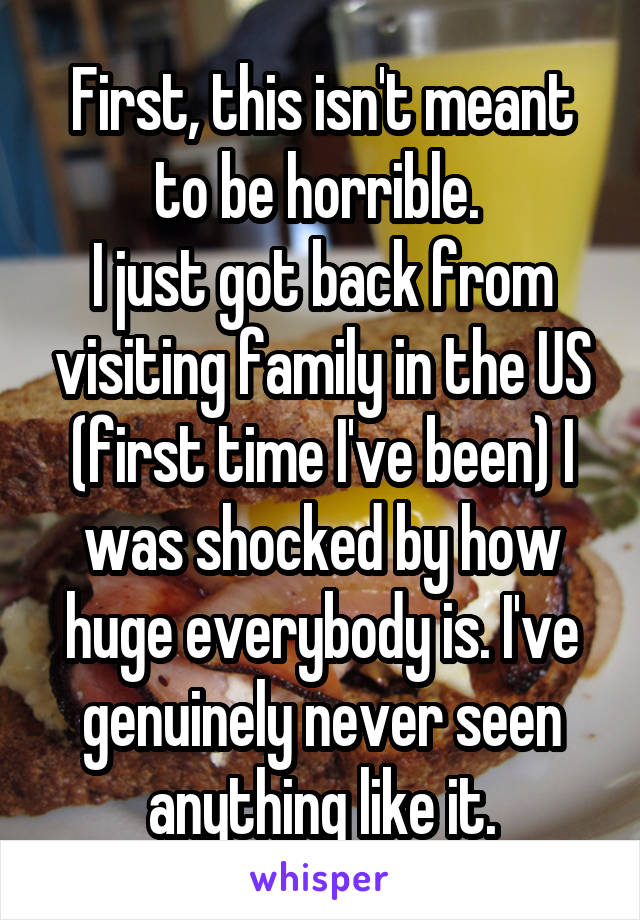 First, this isn't meant to be horrible. 
I just got back from visiting family in the US (first time I've been) I was shocked by how huge everybody is. I've genuinely never seen anything like it.