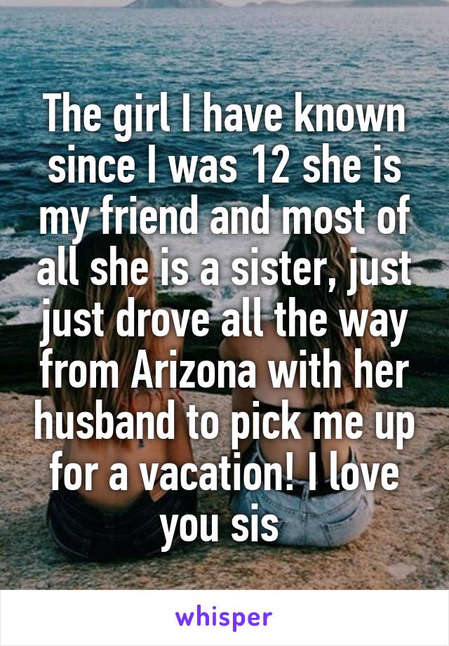 The girl I have known since I was 12 she is my friend and most of all she is a sister, just just drove all the way from Arizona with her husband to pick me up for a vacation! I love you sis 