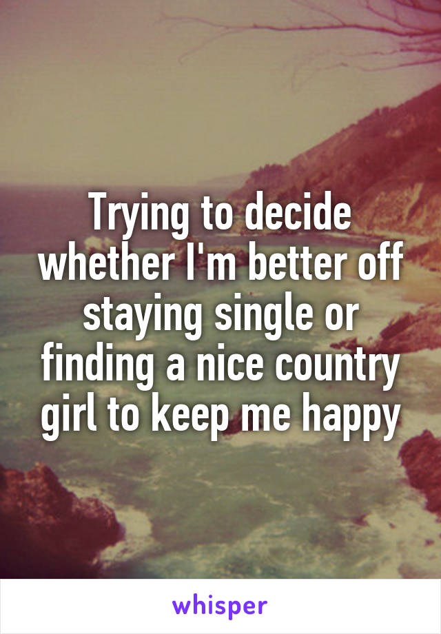 Trying to decide whether I'm better off staying single or finding a nice country girl to keep me happy