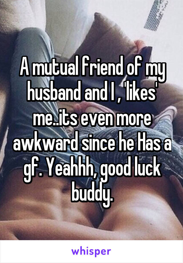 A mutual friend of my husband and I , 'likes' me..its even more awkward since he Has a gf. Yeahhh, good luck buddy.