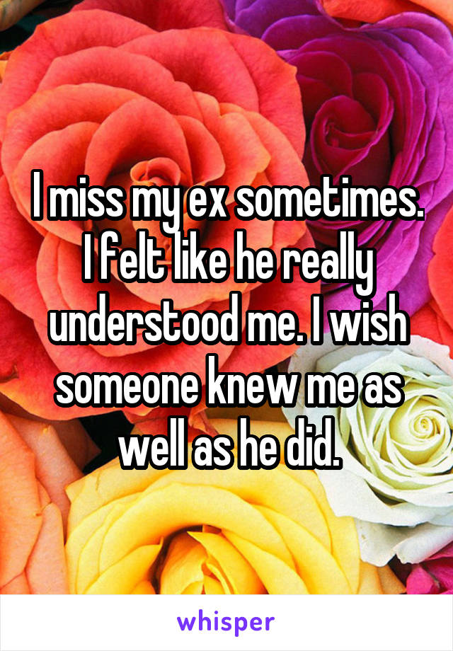 I miss my ex sometimes. I felt like he really understood me. I wish someone knew me as well as he did.