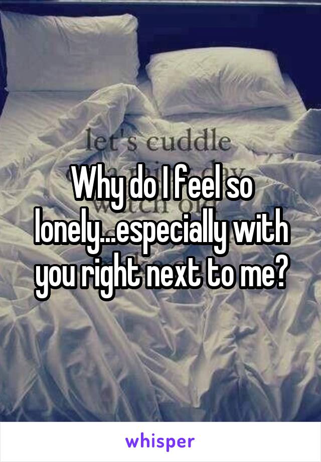 Why do I feel so lonely...especially with you right next to me?