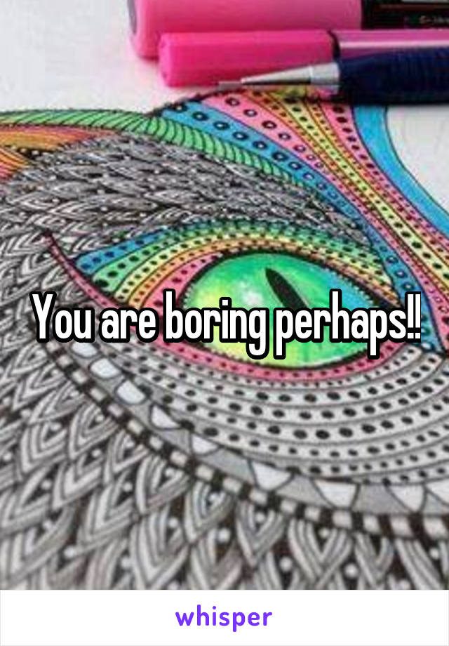 You are boring perhaps!!