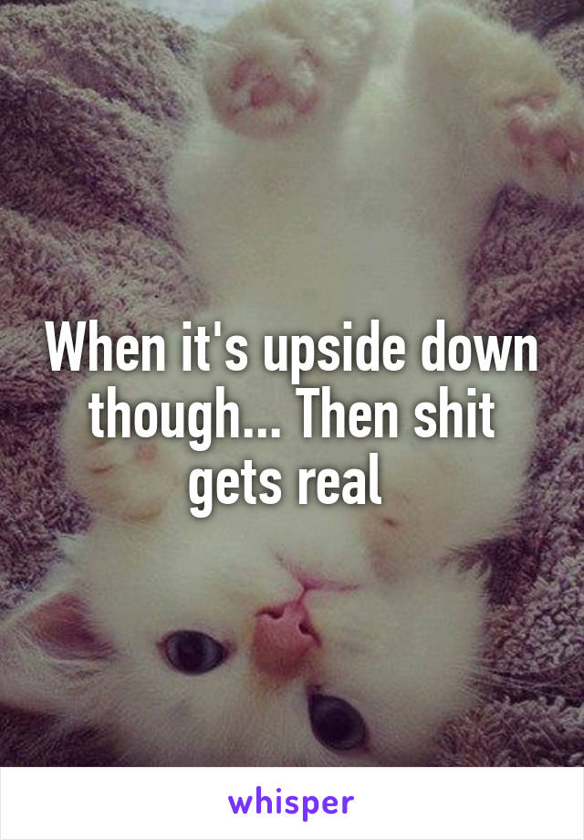 When it's upside down though... Then shit gets real 