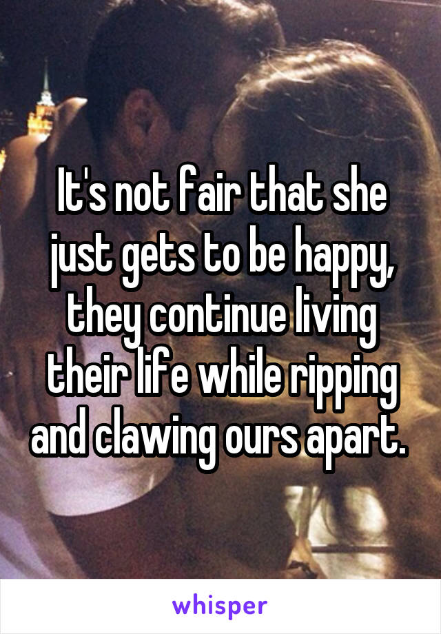 It's not fair that she just gets to be happy, they continue living their life while ripping and clawing ours apart. 