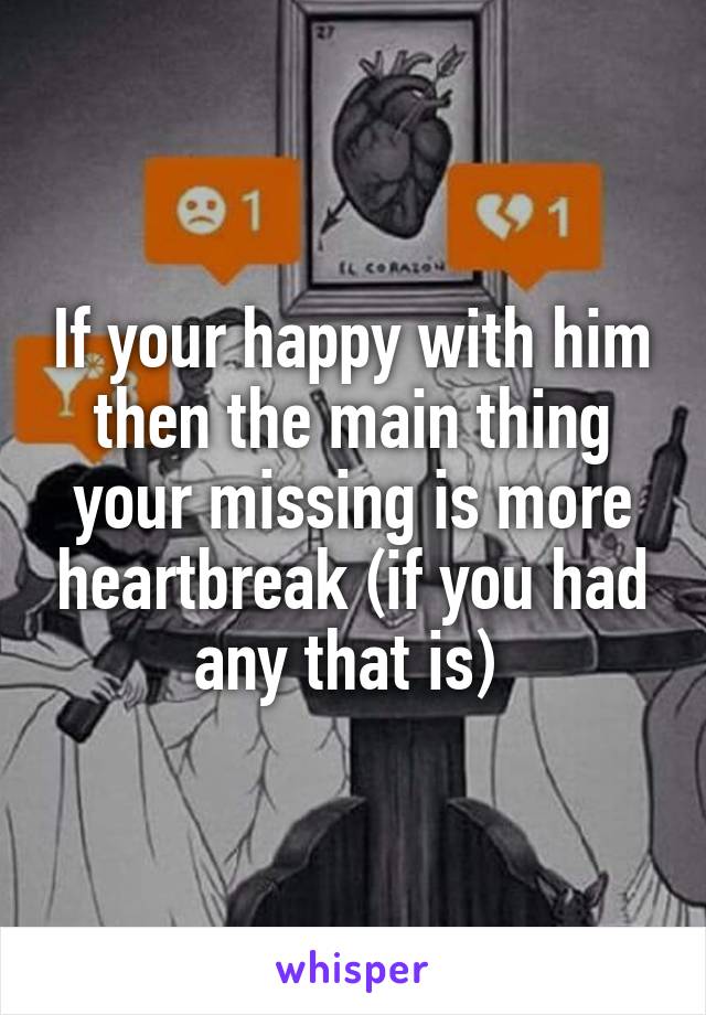 If your happy with him then the main thing your missing is more heartbreak (if you had any that is) 