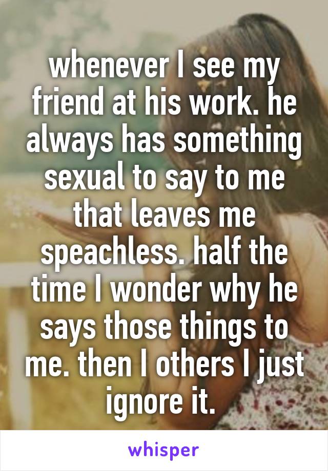 whenever I see my friend at his work. he always has something sexual to say to me that leaves me speachless. half the time I wonder why he says those things to me. then I others I just ignore it. 