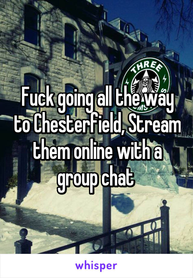 Fuck going all the way to Chesterfield, Stream them online with a group chat 