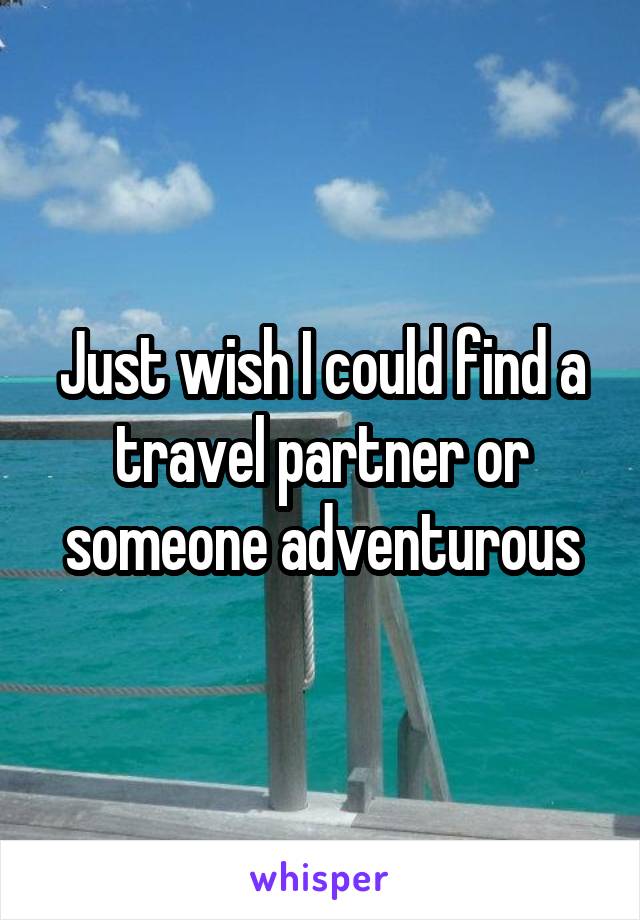 Just wish I could find a travel partner or someone adventurous