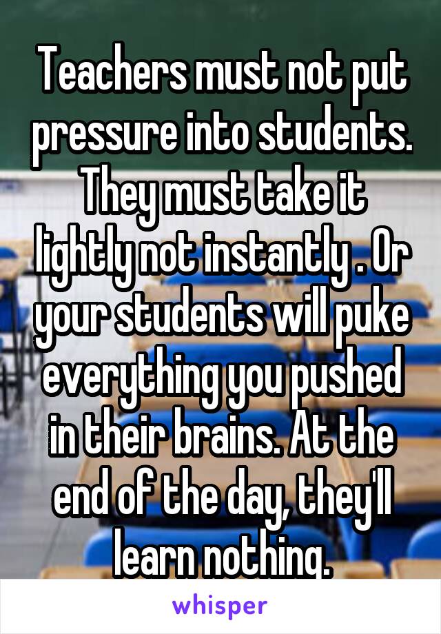 Teachers must not put pressure into students. They must take it lightly not instantly . Or your students will puke everything you pushed in their brains. At the end of the day, they'll learn nothing.