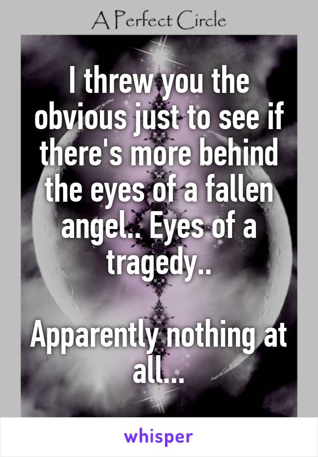 I threw you the obvious just to see if there's more behind the eyes of a fallen angel.. Eyes of a tragedy..

Apparently nothing at all...