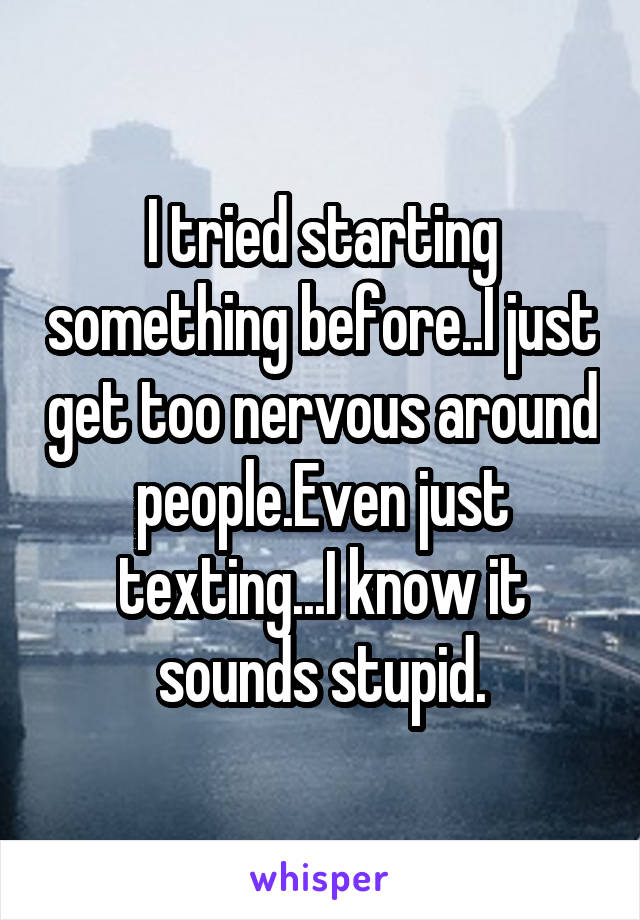 I tried starting something before..I just get too nervous around people.Even just texting...I know it sounds stupid.