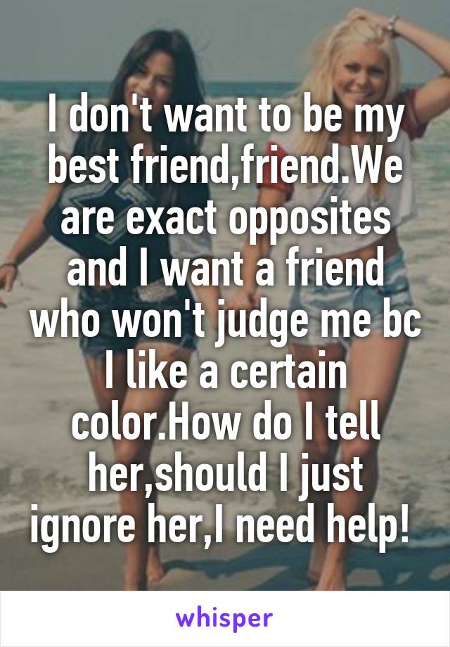 I don't want to be my best friend,friend.We are exact opposites and I want a friend who won't judge me bc I like a certain color.How do I tell her,should I just ignore her,I need help! 