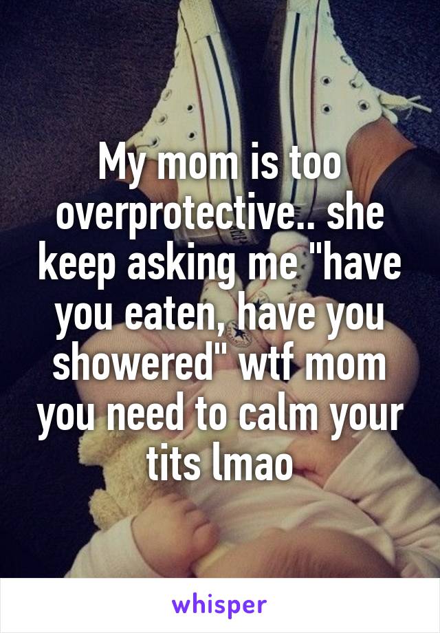 My mom is too overprotective.. she keep asking me "have you eaten, have you showered" wtf mom you need to calm your tits lmao