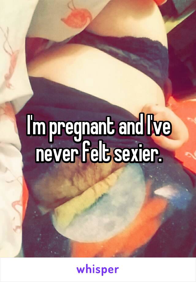 I'm pregnant and I've never felt sexier.