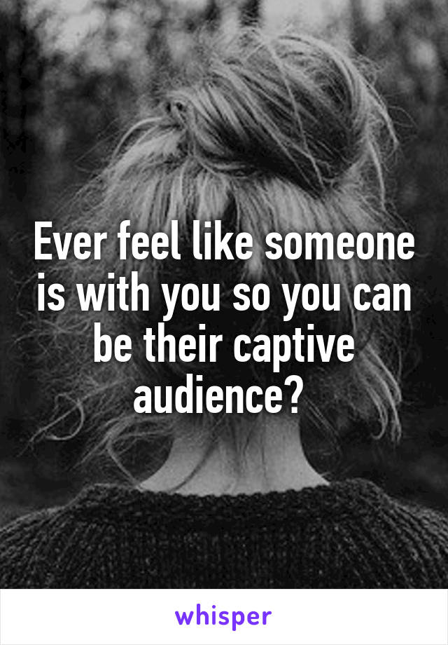 Ever feel like someone is with you so you can be their captive audience? 