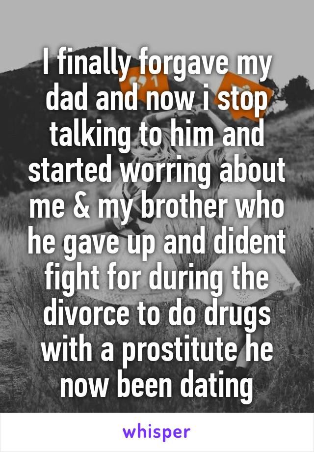 I finally forgave my dad and now i stop talking to him and started worring about me & my brother who he gave up and dident fight for during the divorce to do drugs with a prostitute he now been dating