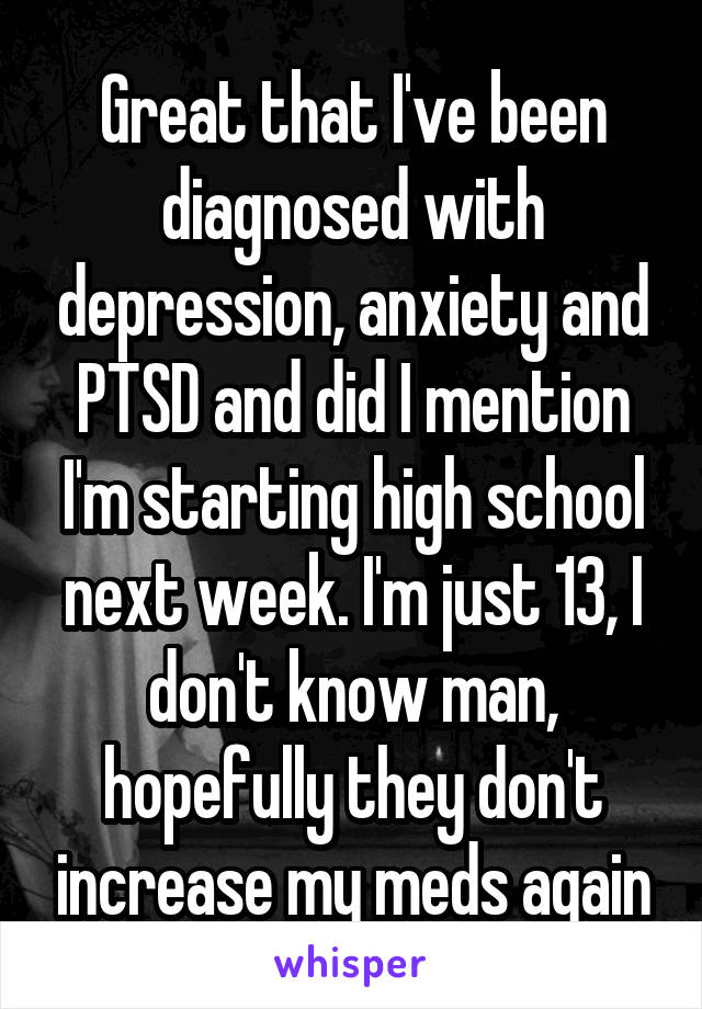 Great that I've been diagnosed with depression, anxiety and PTSD and did I mention I'm starting high school next week. I'm just 13, I don't know man, hopefully they don't increase my meds again