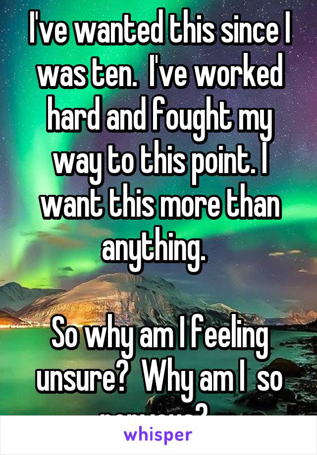 I've wanted this since I was ten.  I've worked hard and fought my way to this point. I want this more than anything.  

So why am I feeling unsure?  Why am I  so nervous?  