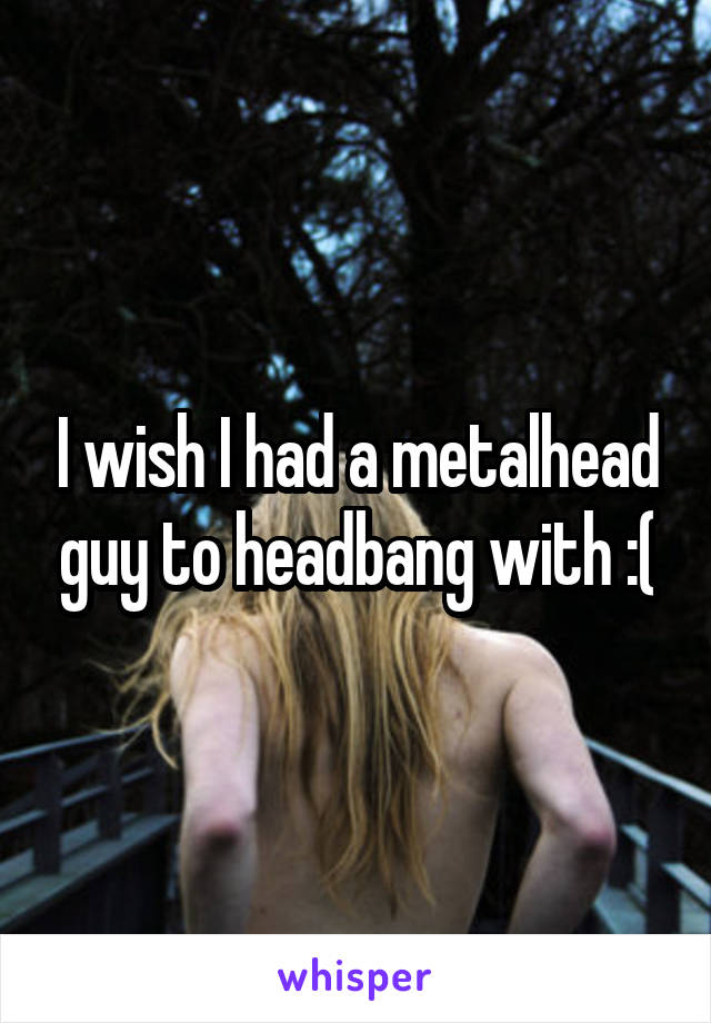 I wish I had a metalhead guy to headbang with :(