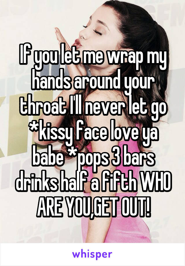 If you let me wrap my hands around your throat I'll never let go *kissy face love ya babe *pops 3 bars drinks half a fifth WHO ARE YOU,GET OUT!