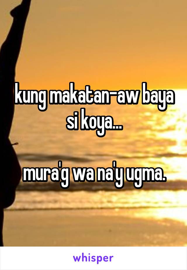 kung makatan-aw baya si koya...

mura'g wa na'y ugma.