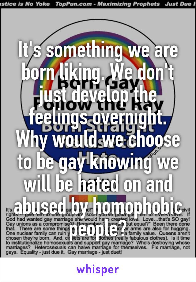 It's something we are born liking. We don't just develop the feelings overnight. Why would we choose to be gay knowing we will be hated on and abused by homophobic people?