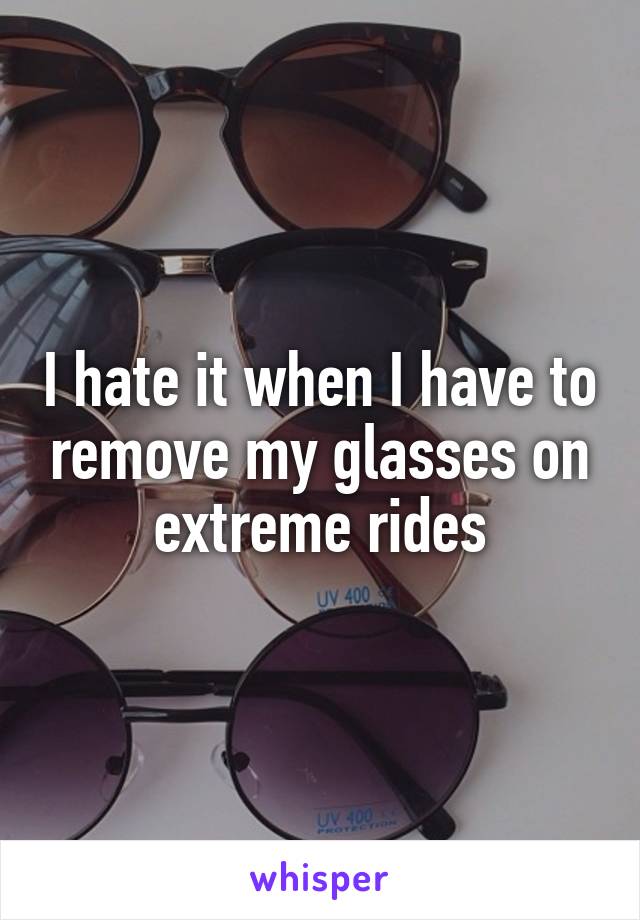 I hate it when I have to remove my glasses on extreme rides