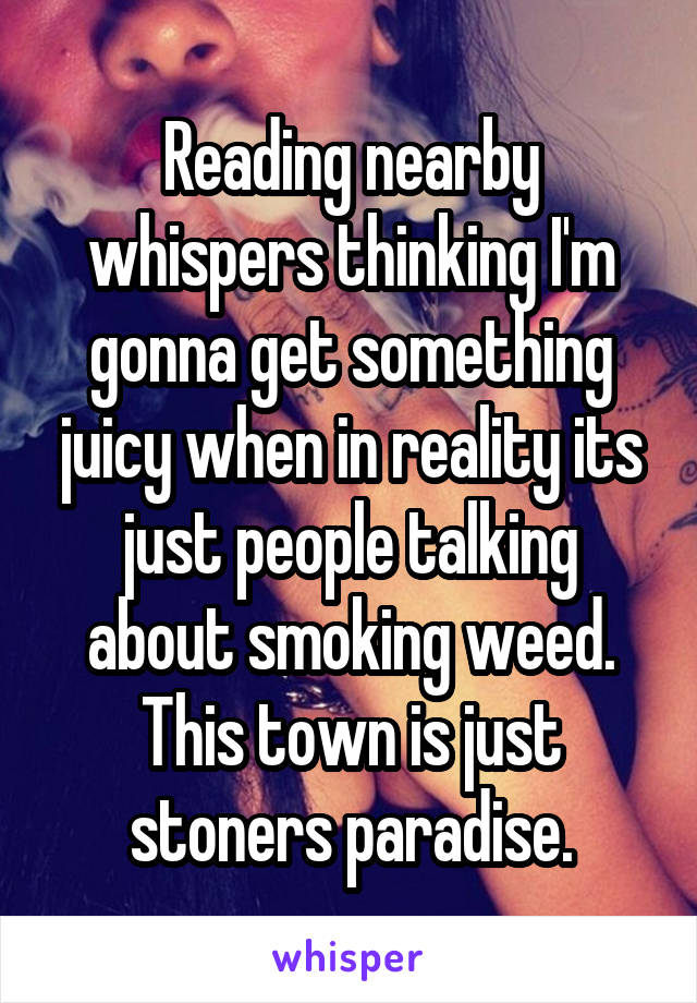 Reading nearby whispers thinking I'm gonna get something juicy when in reality its just people talking about smoking weed. This town is just stoners paradise.