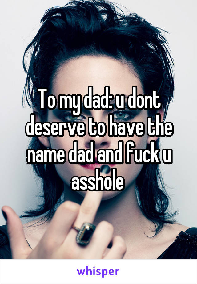 To my dad: u dont deserve to have the name dad and fuck u asshole 