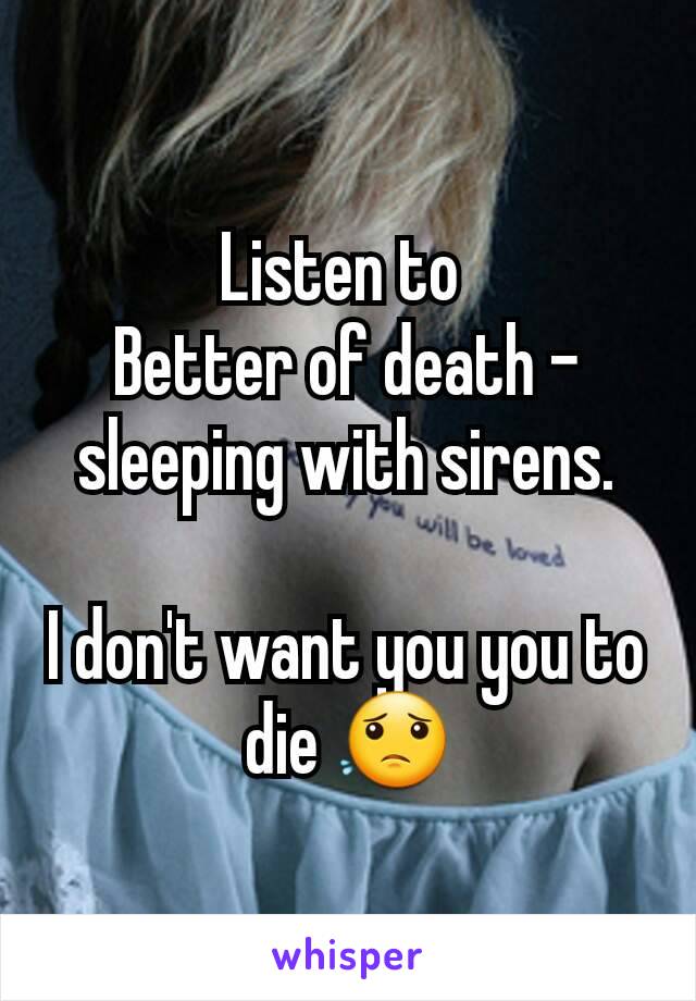 Listen to 
Better of death - sleeping with sirens.

I don't want you you to die 😟