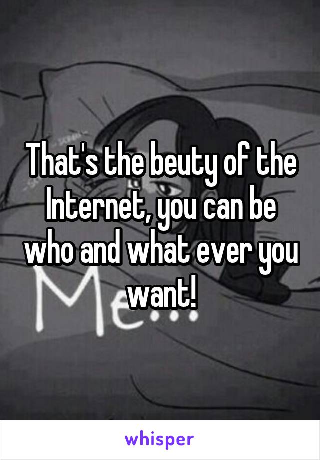 That's the beuty of the Internet, you can be who and what ever you want!