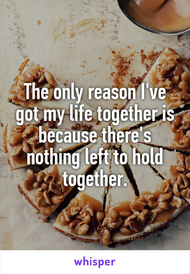 The only reason I've got my life together is because there's nothing left to hold together.