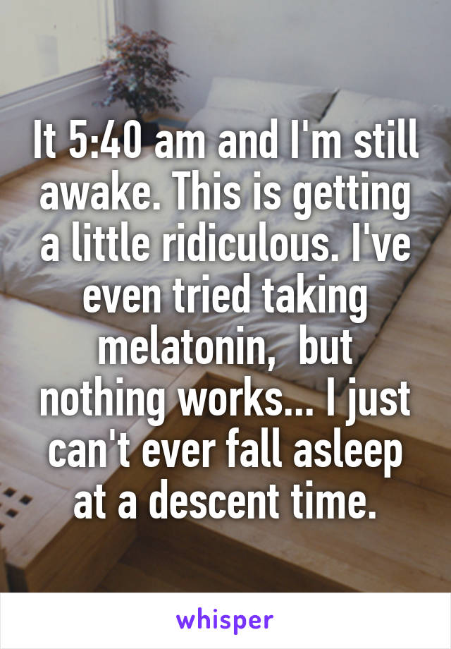 It 5:40 am and I'm still awake. This is getting a little ridiculous. I've even tried taking melatonin,  but nothing works... I just can't ever fall asleep at a descent time.