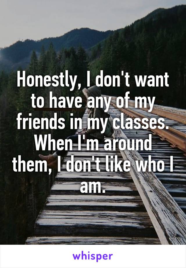 Honestly, I don't want to have any of my friends in my classes. When I'm around them, I don't like who I am.