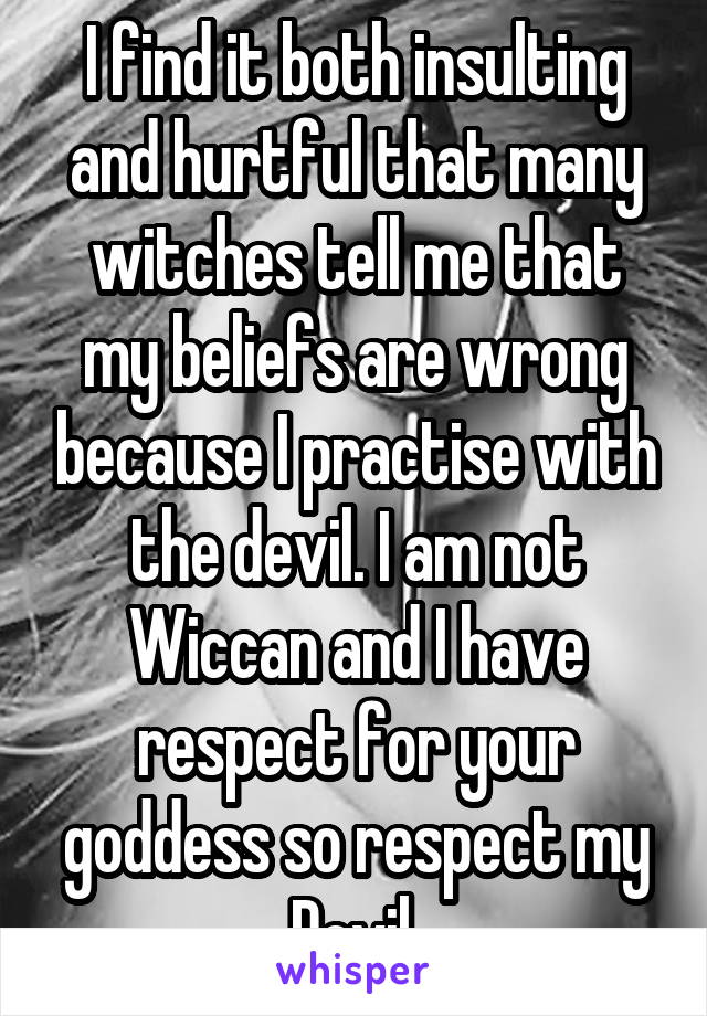 I find it both insulting and hurtful that many witches tell me that my beliefs are wrong because I practise with the devil. I am not Wiccan and I have respect for your goddess so respect my Devil.