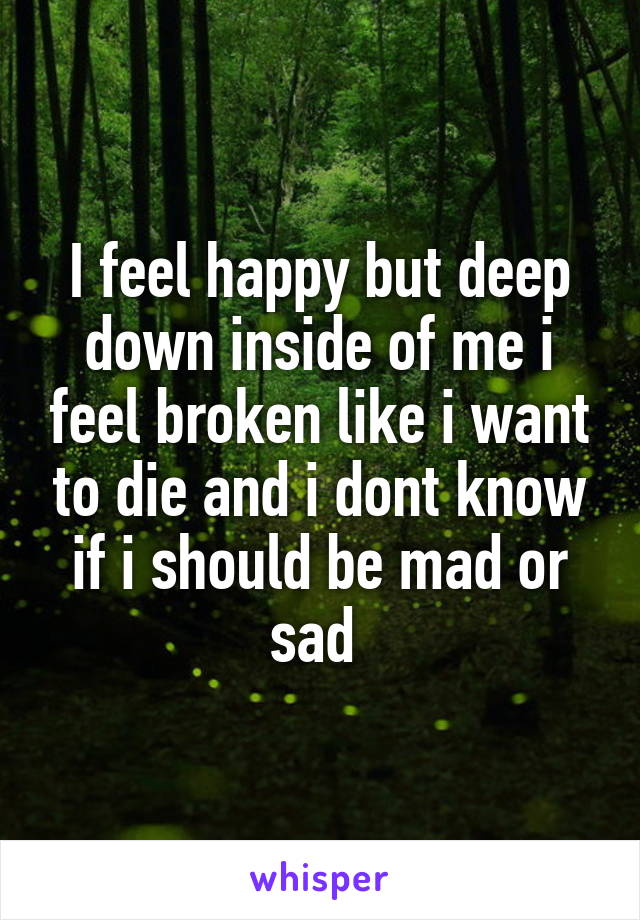 I feel happy but deep down inside of me i feel broken like i want to die and i dont know if i should be mad or sad 